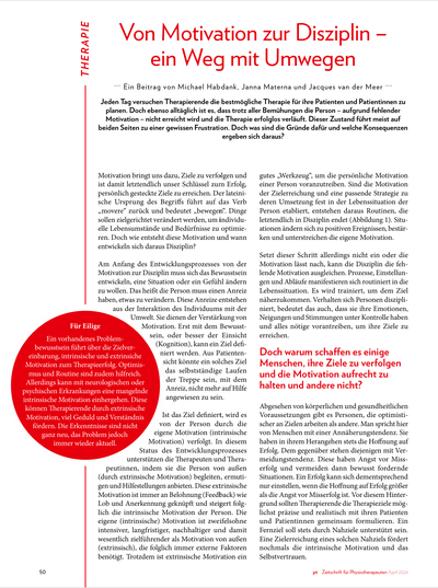 Von Motivation zur Disziplin – ein Weg mit Umwegen.<br /><br />..... Jeden Tag versuchen Therapierende die bestmögliche Therapie für ihre Patienten und Patientinnen zu<br />planen. Doch ebenso alltäglich ist es, dass trotz aller Bemühungen die Person – aufgrund fehlender<br />Motivation – nicht erreicht wird und die Therapie erfolglos verläuft. Dieser Zustand führt meist auf<br />beiden Seiten zu einer gewissen Frustration. Doch was sind die Gründe dafür und welche Konsequenzen<br />ergeben sich daraus?. ..........<br /><br />*Publiziert: Zeitschrift pt Zeitschrift für Physiotherapeuten 04.2024